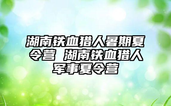 湖南铁血猎人暑期夏令营 湖南铁血猎人军事夏令营