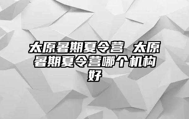 太原暑期夏令营 太原暑期夏令营哪个机构好