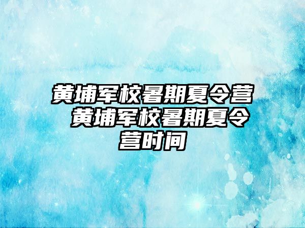 黄埔军校暑期夏令营 黄埔军校暑期夏令营时间