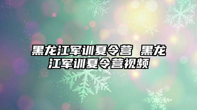 黑龙江军训夏令营 黑龙江军训夏令营视频