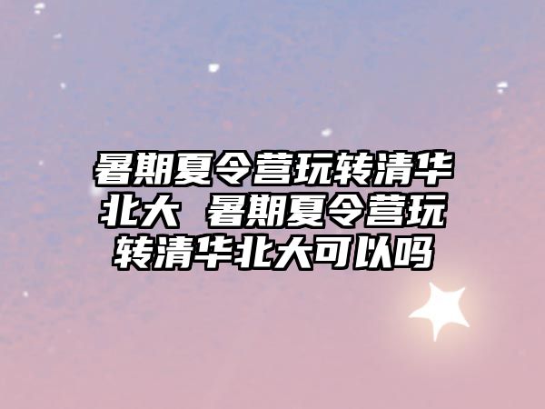 暑期夏令营玩转清华北大 暑期夏令营玩转清华北大可以吗