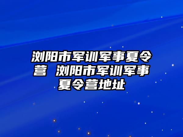 浏阳市军训军事夏令营 浏阳市军训军事夏令营地址