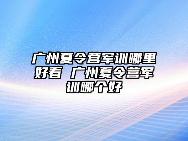 广州夏令营军训哪里好看 广州夏令营军训哪个好