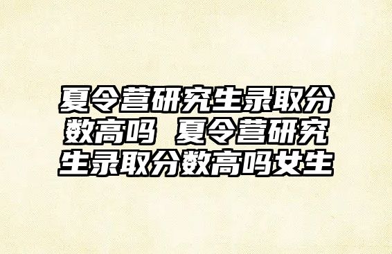 夏令营研究生录取分数高吗 夏令营研究生录取分数高吗女生