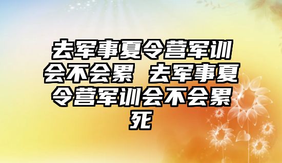 去军事夏令营军训会不会累 去军事夏令营军训会不会累死