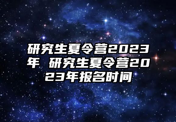 研究生夏令营2023年 研究生夏令营2023年报名时间