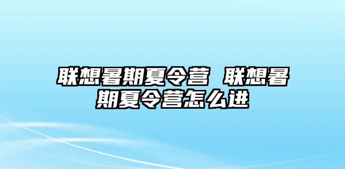 联想暑期夏令营 联想暑期夏令营怎么进