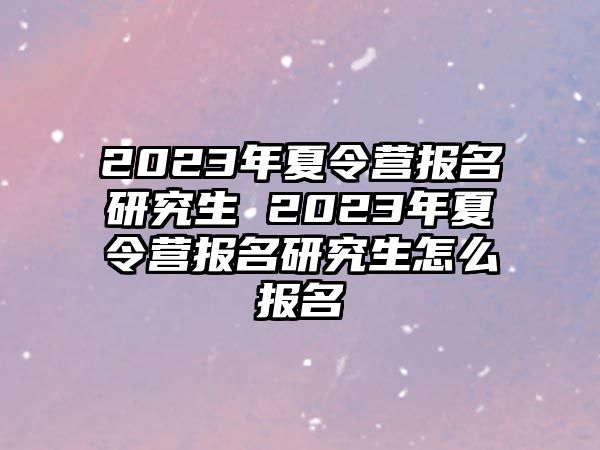 2023年夏令营报名研究生 2023年夏令营报名研究生怎么报名