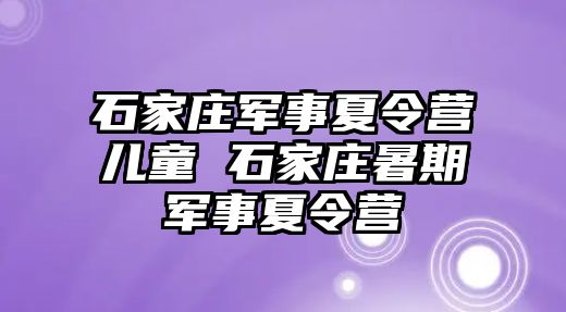 石家庄军事夏令营儿童 石家庄暑期军事夏令营