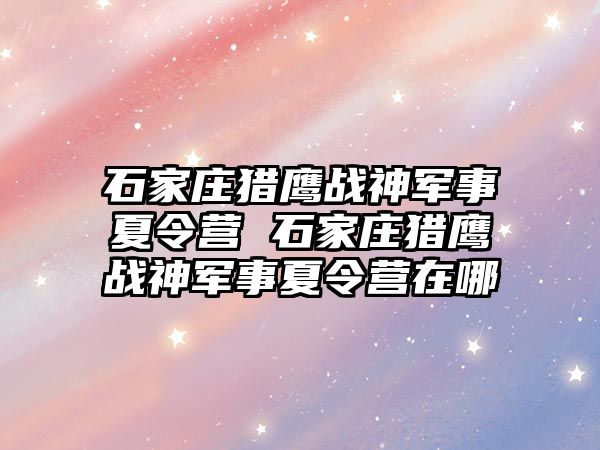 石家庄猎鹰战神军事夏令营 石家庄猎鹰战神军事夏令营在哪