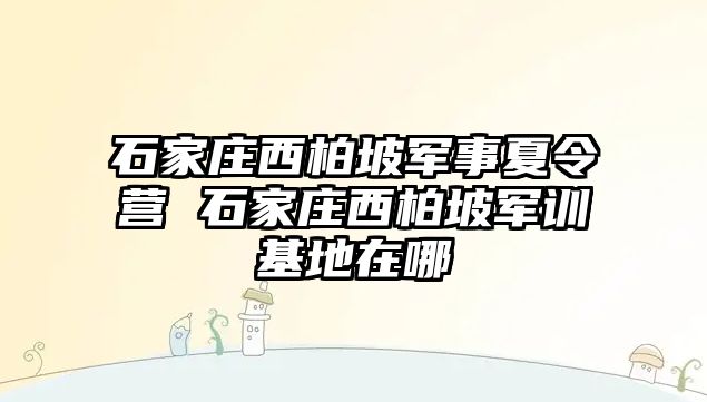 石家庄西柏坡军事夏令营 石家庄西柏坡军训基地在哪