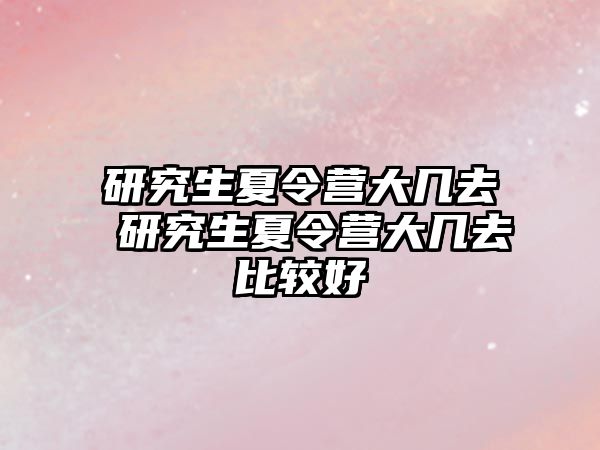 研究生夏令营大几去 研究生夏令营大几去比较好