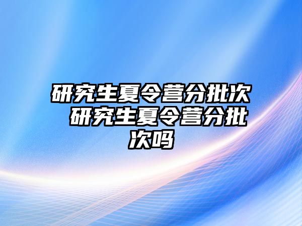 研究生夏令营分批次 研究生夏令营分批次吗