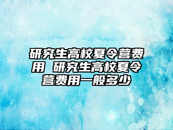 研究生高校夏令营费用 研究生高校夏令营费用一般多少