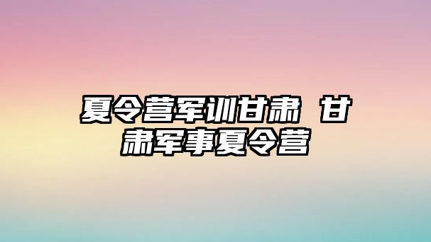 夏令营军训甘肃 甘肃军事夏令营