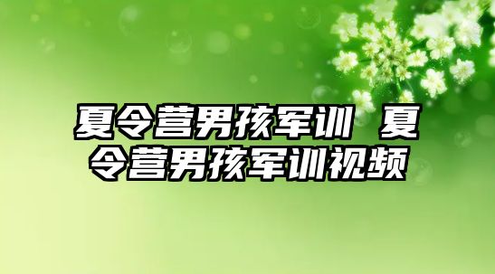 夏令营男孩军训 夏令营男孩军训视频