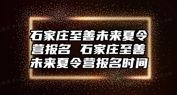 石家庄至善未来夏令营报名 石家庄至善未来夏令营报名时间