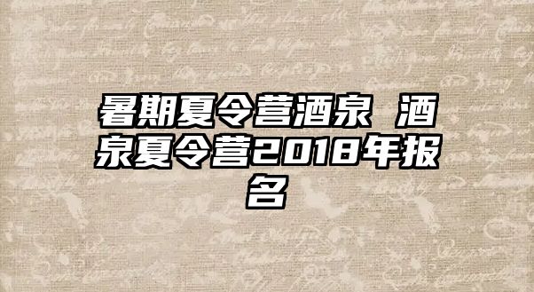 暑期夏令营酒泉 酒泉夏令营2018年报名