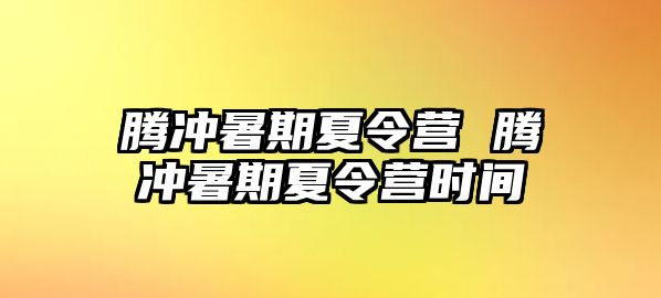 腾冲暑期夏令营 腾冲暑期夏令营时间