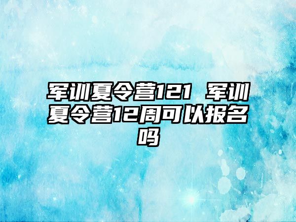 军训夏令营121 军训夏令营12周可以报名吗