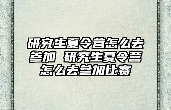 研究生夏令营怎么去参加 研究生夏令营怎么去参加比赛