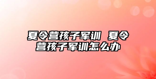 夏令营孩子军训 夏令营孩子军训怎么办