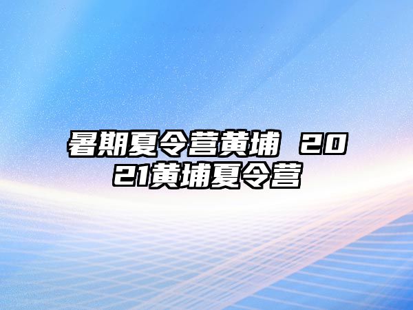 暑期夏令营黄埔 2021黄埔夏令营