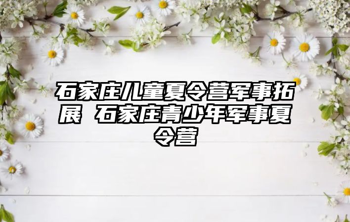 石家庄儿童夏令营军事拓展 石家庄青少年军事夏令营