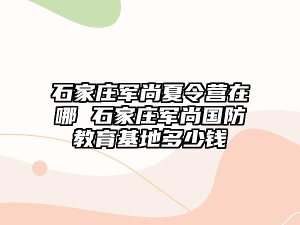 石家庄军尚夏令营在哪 石家庄军尚国防教育基地多少钱