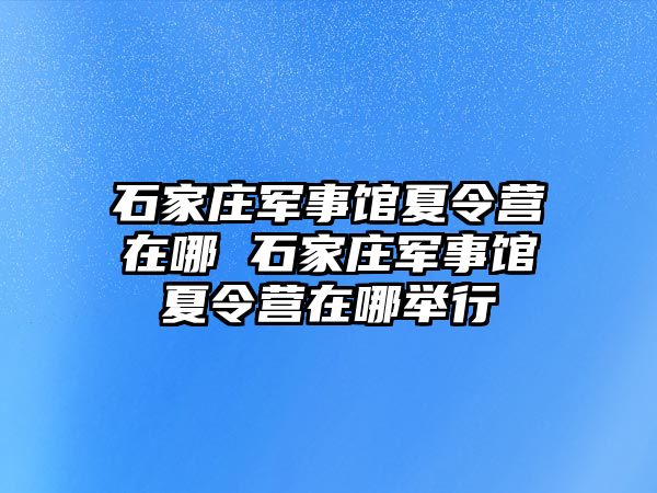 石家庄军事馆夏令营在哪 石家庄军事馆夏令营在哪举行