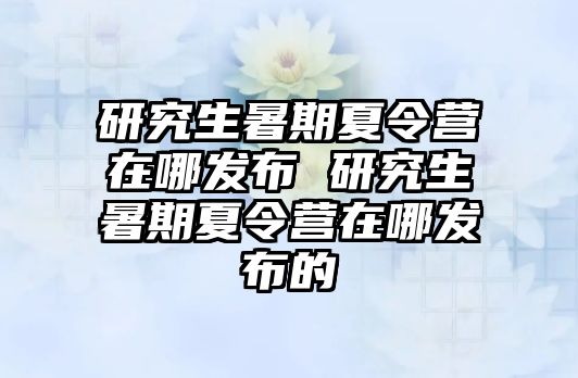 研究生暑期夏令营在哪发布 研究生暑期夏令营在哪发布的