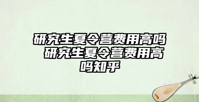 研究生夏令营费用高吗 研究生夏令营费用高吗知乎