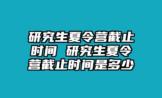 研究生夏令营截止时间 研究生夏令营截止时间是多少