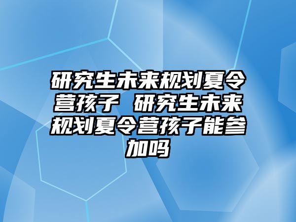 研究生未来规划夏令营孩子 研究生未来规划夏令营孩子能参加吗