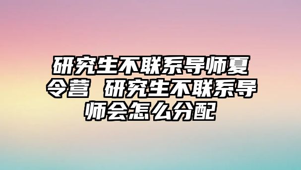 研究生不联系导师夏令营 研究生不联系导师会怎么分配