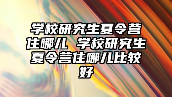 学校研究生夏令营住哪儿 学校研究生夏令营住哪儿比较好