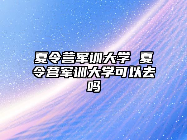 夏令营军训大学 夏令营军训大学可以去吗