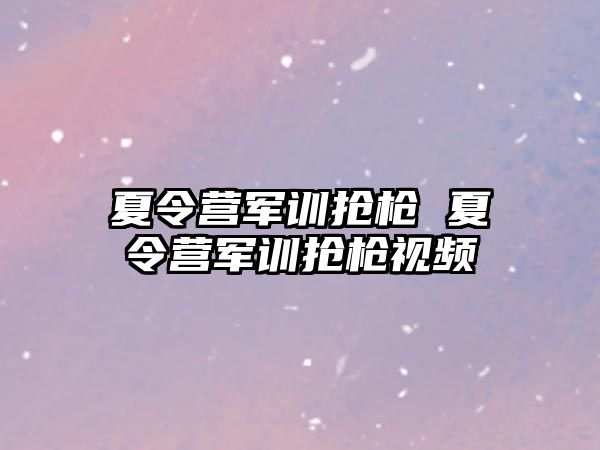 夏令营军训抢枪 夏令营军训抢枪视频