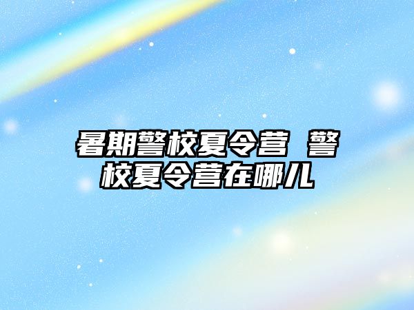 暑期警校夏令营 警校夏令营在哪儿