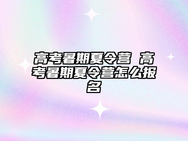 高考暑期夏令营 高考暑期夏令营怎么报名