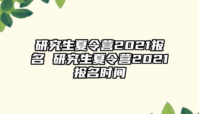 研究生夏令营2021报名 研究生夏令营2021报名时间