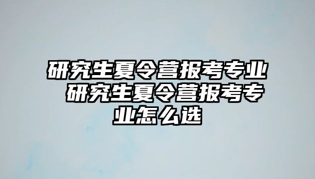 研究生夏令营报考专业 研究生夏令营报考专业怎么选