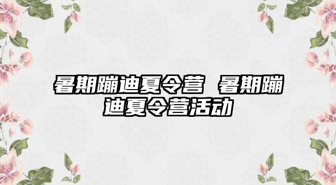 暑期蹦迪夏令营 暑期蹦迪夏令营活动