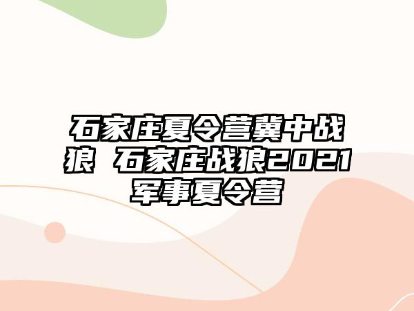 石家庄夏令营冀中战狼 石家庄战狼2021军事夏令营