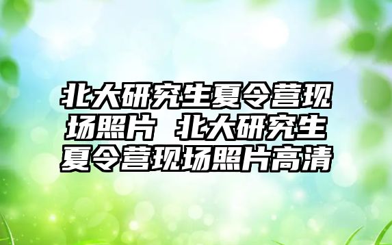 北大研究生夏令营现场照片 北大研究生夏令营现场照片高清