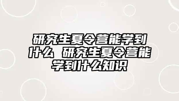 研究生夏令营能学到什么 研究生夏令营能学到什么知识