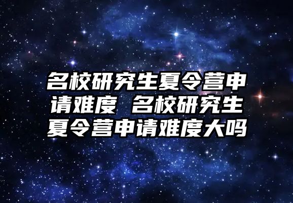 名校研究生夏令营申请难度 名校研究生夏令营申请难度大吗