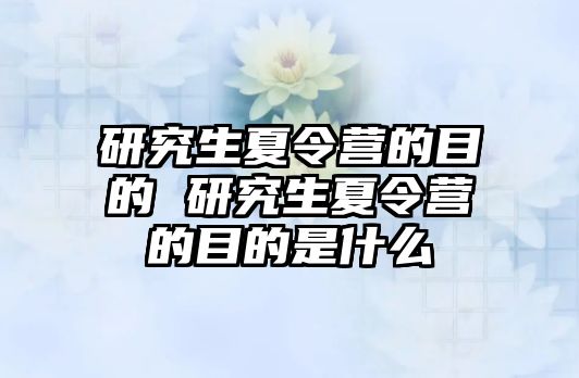 研究生夏令营的目的 研究生夏令营的目的是什么