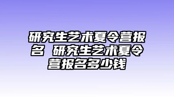 研究生艺术夏令营报名 研究生艺术夏令营报名多少钱