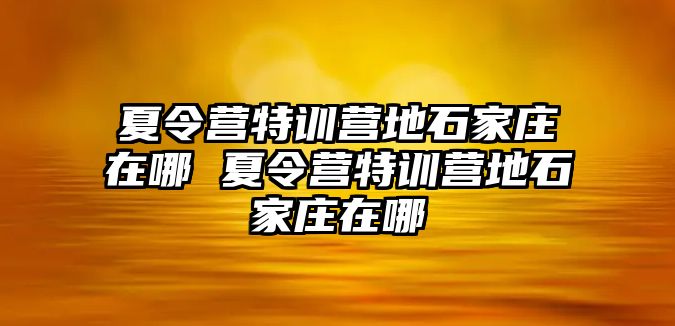 夏令营特训营地石家庄在哪 夏令营特训营地石家庄在哪